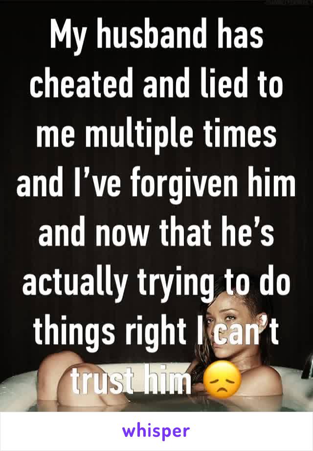 My husband has cheated and lied to me multiple times and I’ve forgiven him and now that he’s actually trying to do things right I can’t trust him 😞