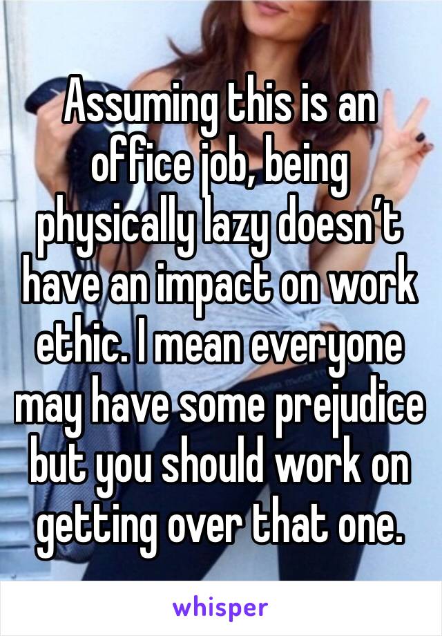 Assuming this is an office job, being physically lazy doesn’t have an impact on work ethic. I mean everyone may have some prejudice but you should work on getting over that one. 