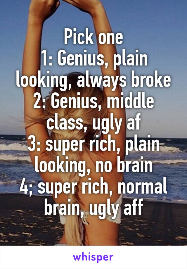 Pick one
1: Genius, plain looking, always broke
2: Genius, middle class, ugly af
3: super rich, plain looking, no brain
4; super rich, normal brain, ugly aff
