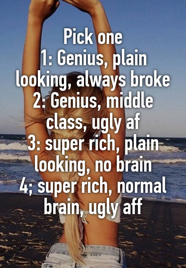 Pick one
1: Genius, plain looking, always broke
2: Genius, middle class, ugly af
3: super rich, plain looking, no brain
4; super rich, normal brain, ugly aff
