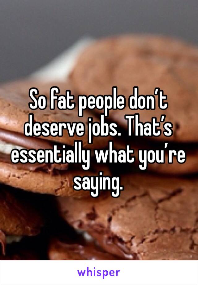 So fat people don’t deserve jobs. That’s essentially what you’re saying.