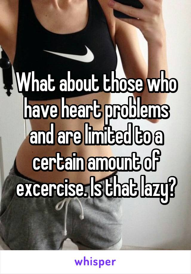 What about those who have heart problems and are limited to a certain amount of excercise. Is that lazy?