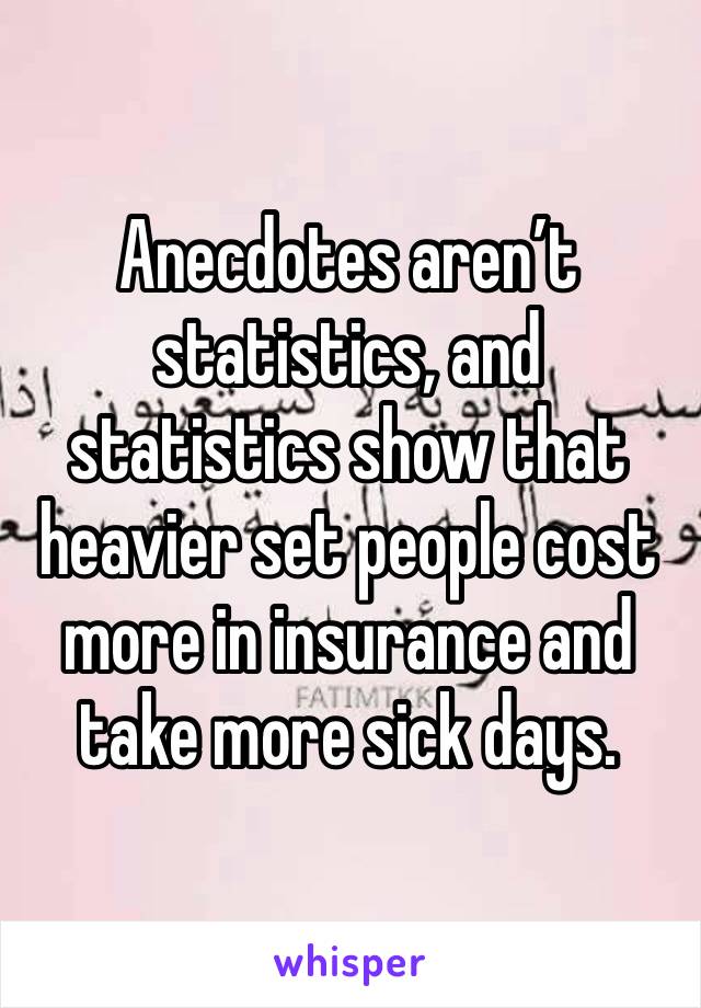 Anecdotes aren’t statistics, and statistics show that heavier set people cost more in insurance and take more sick days. 