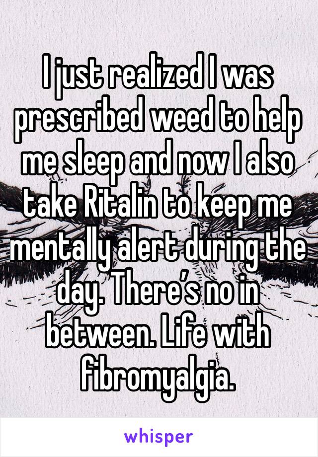 I just realized I was prescribed weed to help me sleep and now I also take Ritalin to keep me mentally alert during the day. There’s no in between. Life with fibromyalgia.