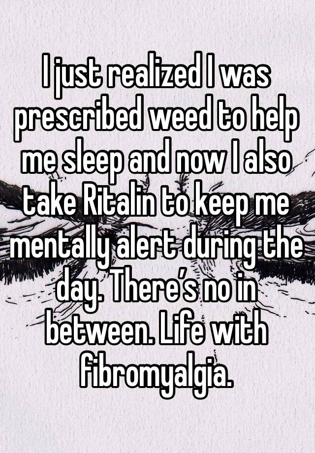 I just realized I was prescribed weed to help me sleep and now I also take Ritalin to keep me mentally alert during the day. There’s no in between. Life with fibromyalgia.