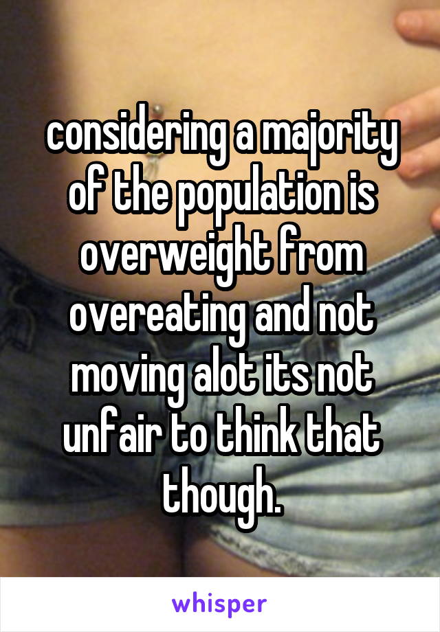 considering a majority of the population is overweight from overeating and not moving alot its not unfair to think that though.