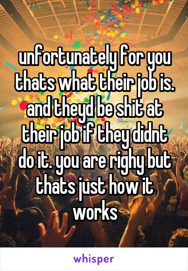 unfortunately for you thats what their job is. and theyd be shit at their job if they didnt do it. you are righy but thats just how it works