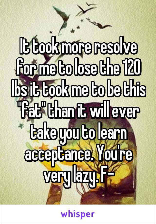 It took more resolve for me to lose the 120 lbs it took me to be this "fat" than it will ever take you to learn acceptance. You're very lazy. F-