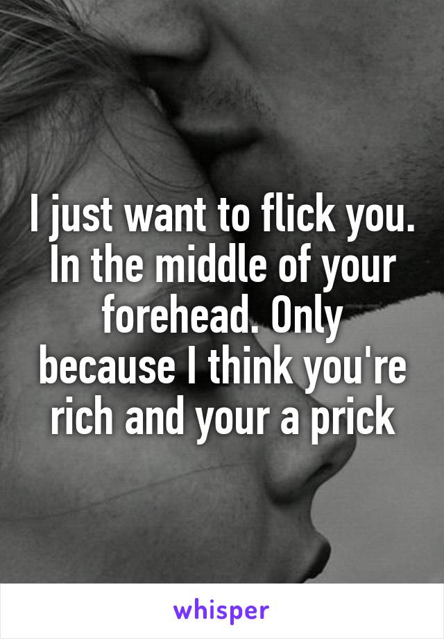 I just want to flick you. In the middle of your forehead. Only because I think you're rich and your a prick