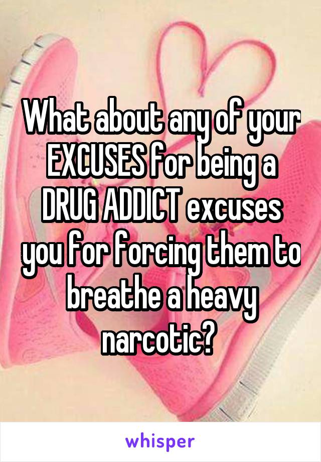 What about any of your EXCUSES for being a DRUG ADDICT excuses you for forcing them to breathe a heavy narcotic? 