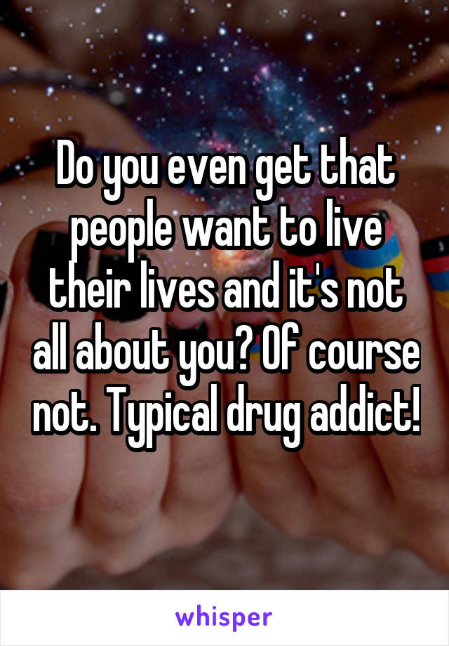 Do you even get that people want to live their lives and it's not all about you? Of course not. Typical drug addict! 