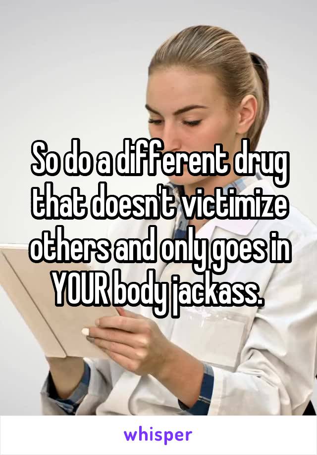 So do a different drug that doesn't victimize others and only goes in YOUR body jackass. 