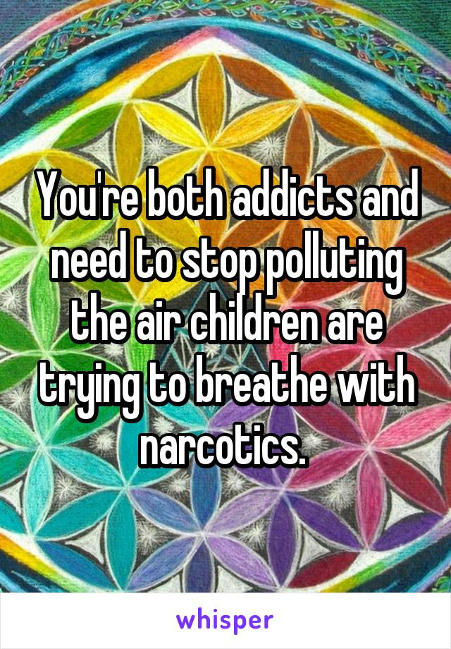 You're both addicts and need to stop polluting the air children are trying to breathe with narcotics. 