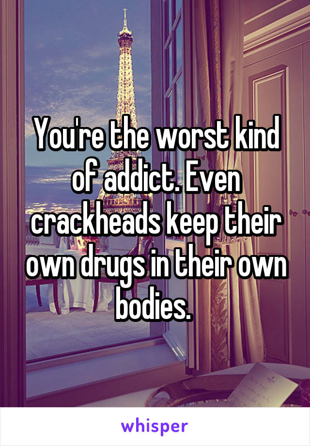 You're the worst kind of addict. Even crackheads keep their own drugs in their own bodies. 