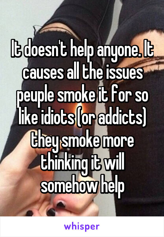 It doesn't help anyone. It causes all the issues peuple smoke it for so like idiots (or addicts) they smoke more thinking it will somehow help