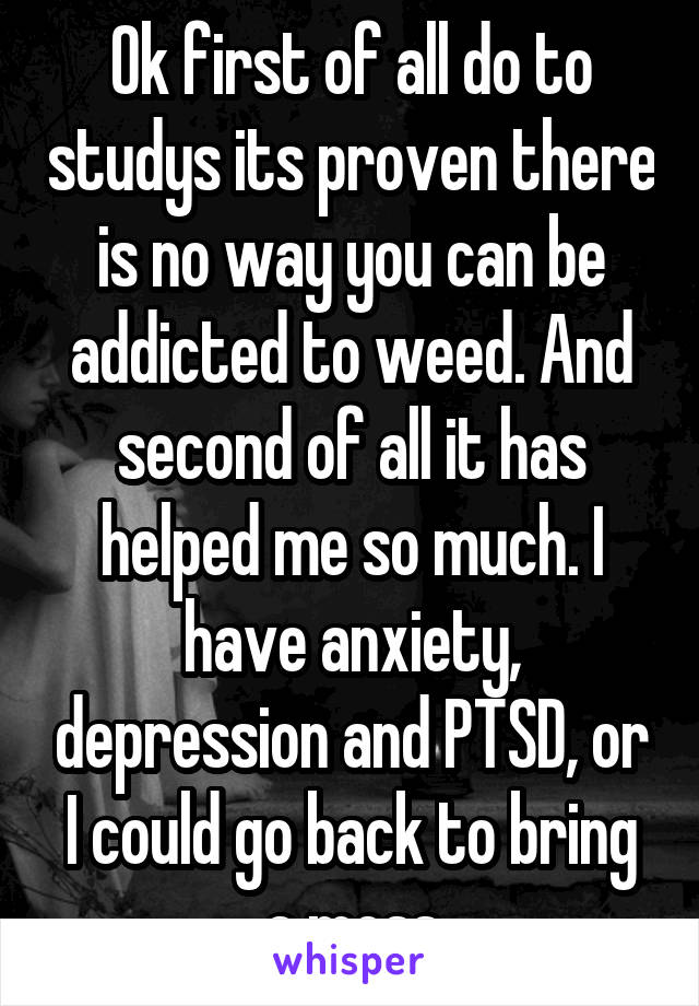 Ok first of all do to studys its proven there is no way you can be addicted to weed. And second of all it has helped me so much. I have anxiety, depression and PTSD, or I could go back to bring a mess