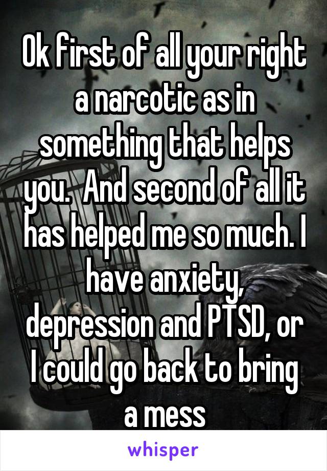 Ok first of all your right a narcotic as in something that helps you.  And second of all it has helped me so much. I have anxiety, depression and PTSD, or I could go back to bring a mess