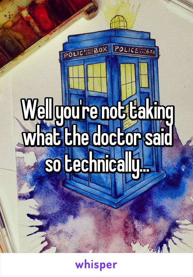 Well you're not taking what the doctor said so technically...