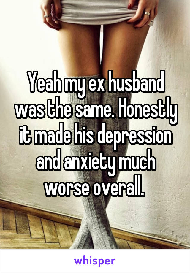 Yeah my ex husband was the same. Honestly it made his depression and anxiety much worse overall. 