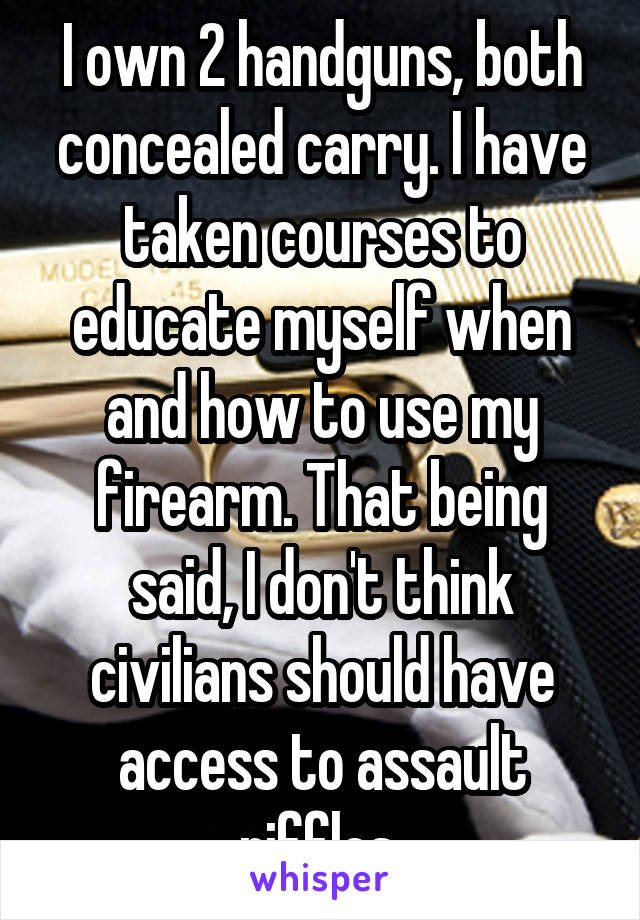 I own 2 handguns, both concealed carry. I have taken courses to educate myself when and how to use my firearm. That being said, I don't think civilians should have access to assault riffles.