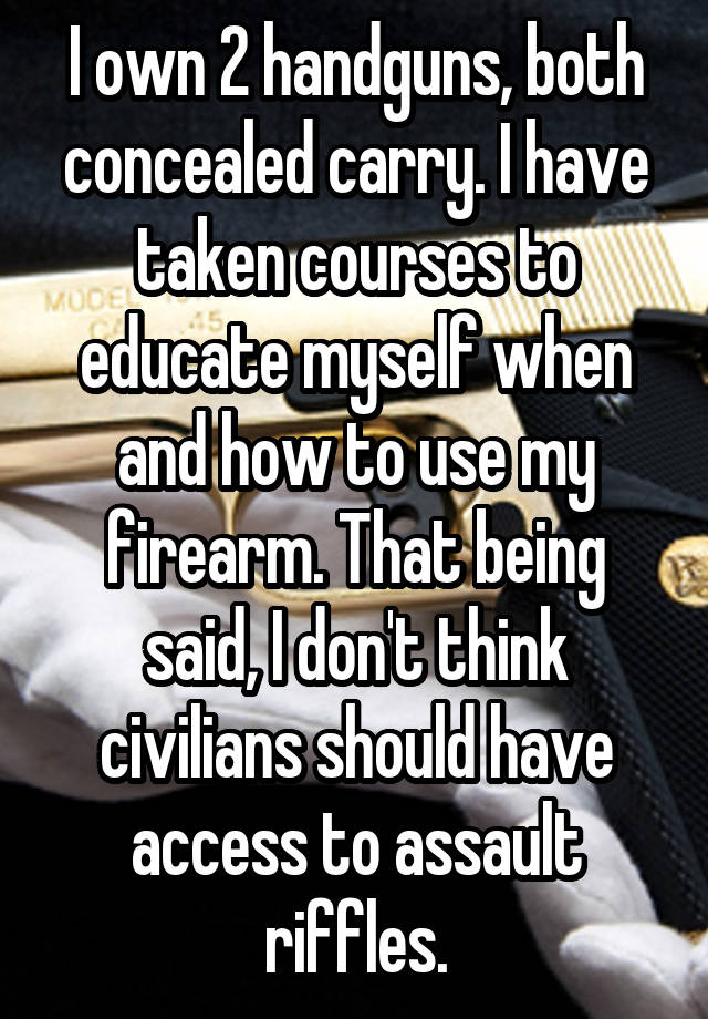 I own 2 handguns, both concealed carry. I have taken courses to educate myself when and how to use my firearm. That being said, I don't think civilians should have access to assault riffles.