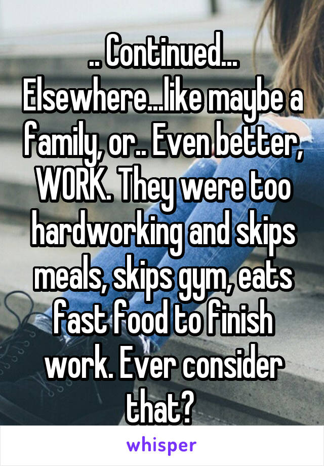 .. Continued... Elsewhere...like maybe a family, or.. Even better, WORK. They were too hardworking and skips meals, skips gym, eats fast food to finish work. Ever consider that? 