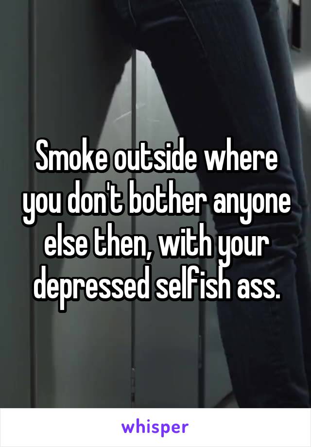 Smoke outside where you don't bother anyone else then, with your depressed selfish ass.