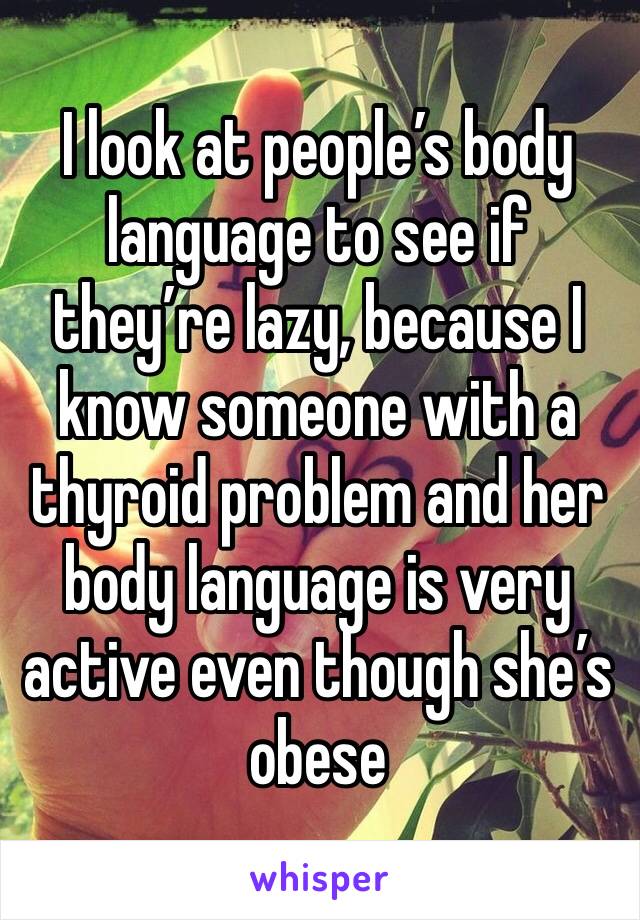 I look at people’s body language to see if they’re lazy, because I know someone with a thyroid problem and her body language is very active even though she’s obese