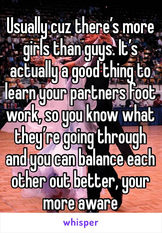 Usually cuz there’s more girls than guys. It’s actually a good thing to learn your partners foot work, so you know what they’re going through and you can balance each other out better, your more aware