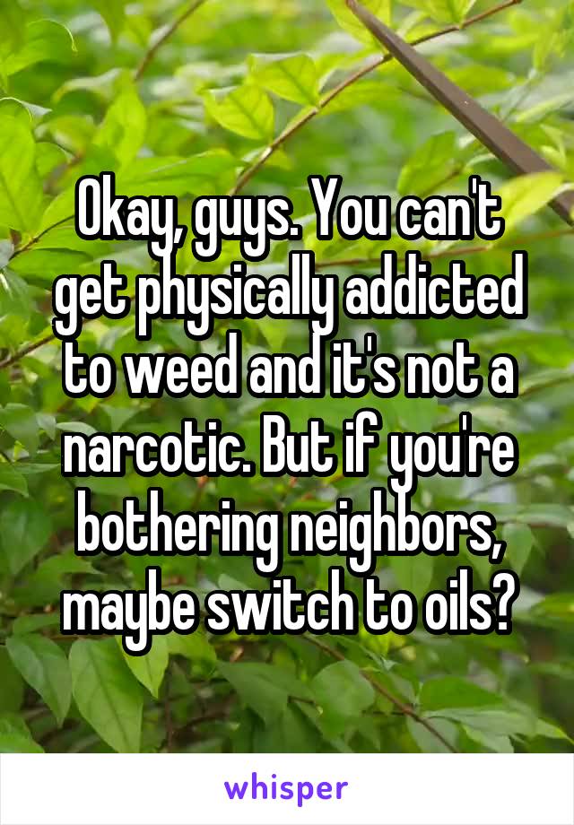 Okay, guys. You can't get physically addicted to weed and it's not a narcotic. But if you're bothering neighbors, maybe switch to oils?