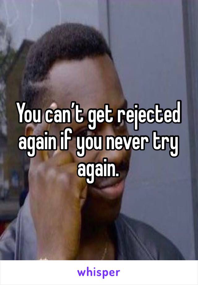 You can’t get rejected again if you never try again.