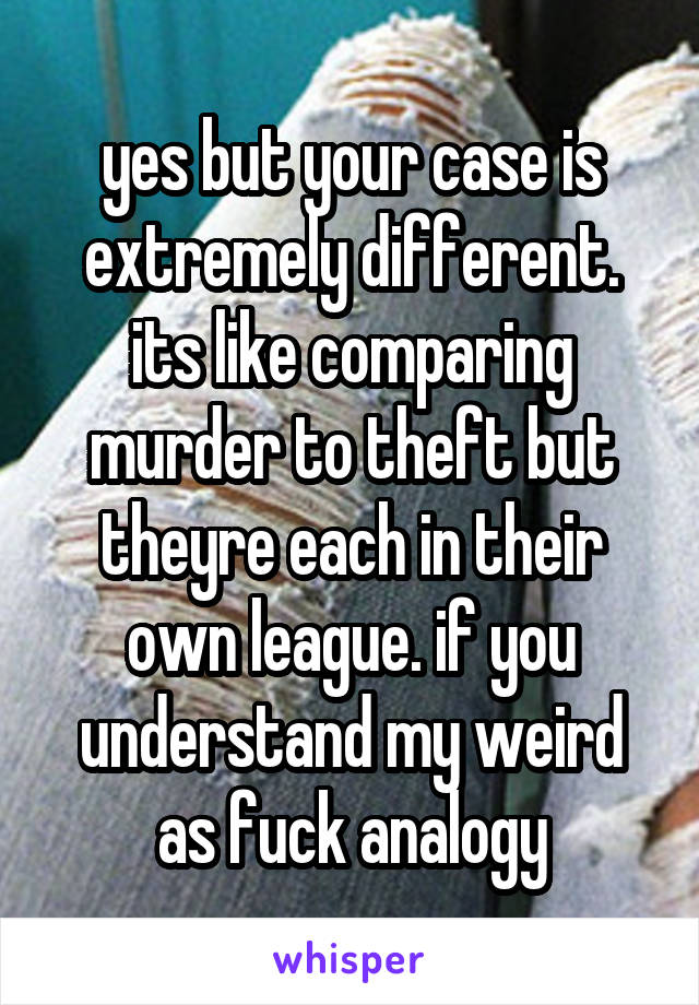 yes but your case is extremely different. its like comparing murder to theft but theyre each in their own league. if you understand my weird as fuck analogy