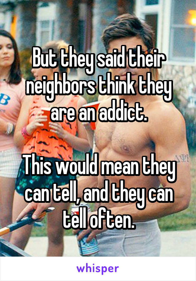 But they said their neighbors think they are an addict.

This would mean they can tell, and they can tell often.