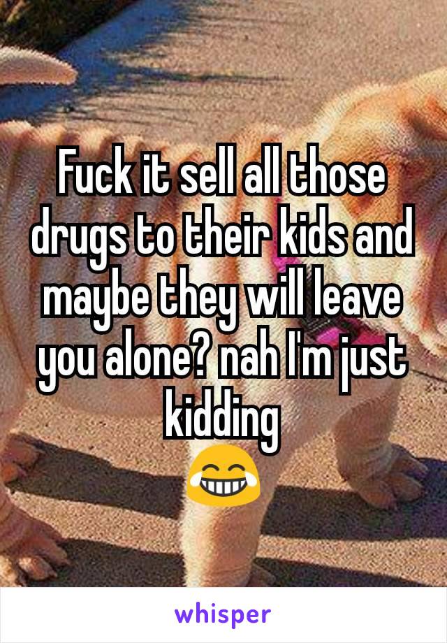 Fuck it sell all those drugs to their kids and maybe they will leave you alone? nah I'm just kidding
😂