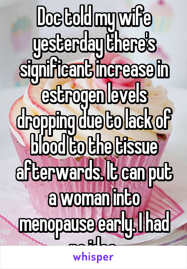Doc told my wife yesterday there's significant increase in estrogen levels dropping due to lack of blood to the tissue afterwards. It can put a woman into menopause early. I had no idea.