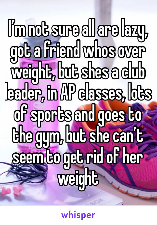 I’m not sure all are lazy, got a friend whos over weight, but shes a club leader, in AP classes, lots of sports and goes to the gym, but she can’t seem to get rid of her weight