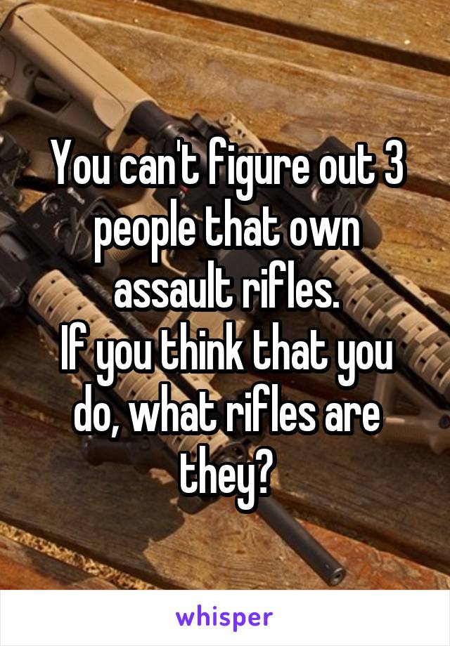 You can't figure out 3 people that own assault rifles.
If you think that you do, what rifles are they?