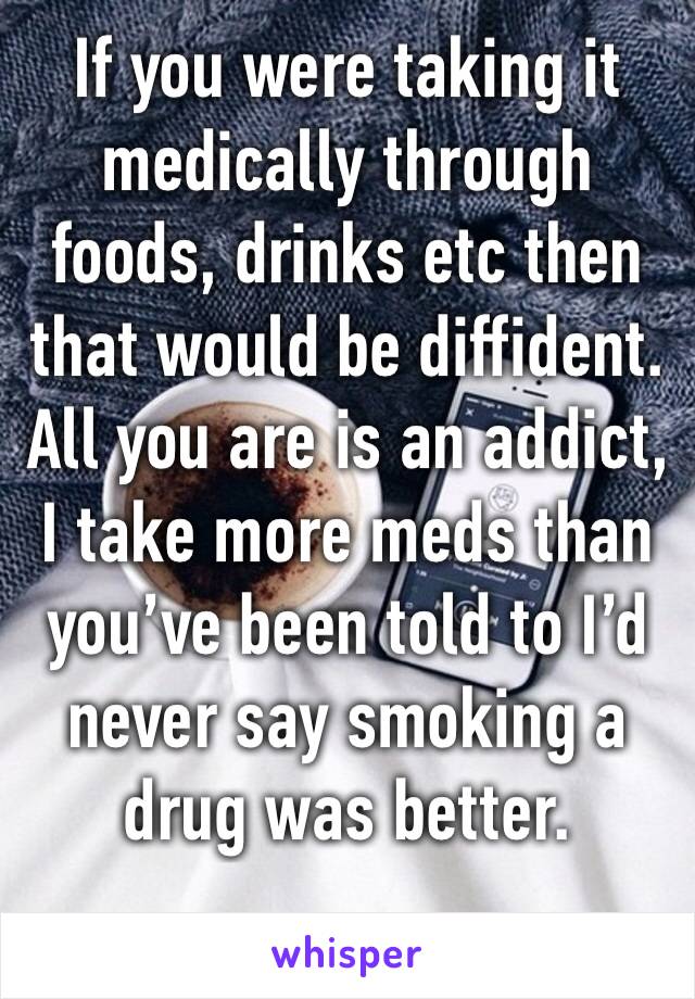 If you were taking it medically through 
foods, drinks etc then that would be diffident.
All you are is an addict, I take more meds than you’ve been told to I’d never say smoking a drug was better. 