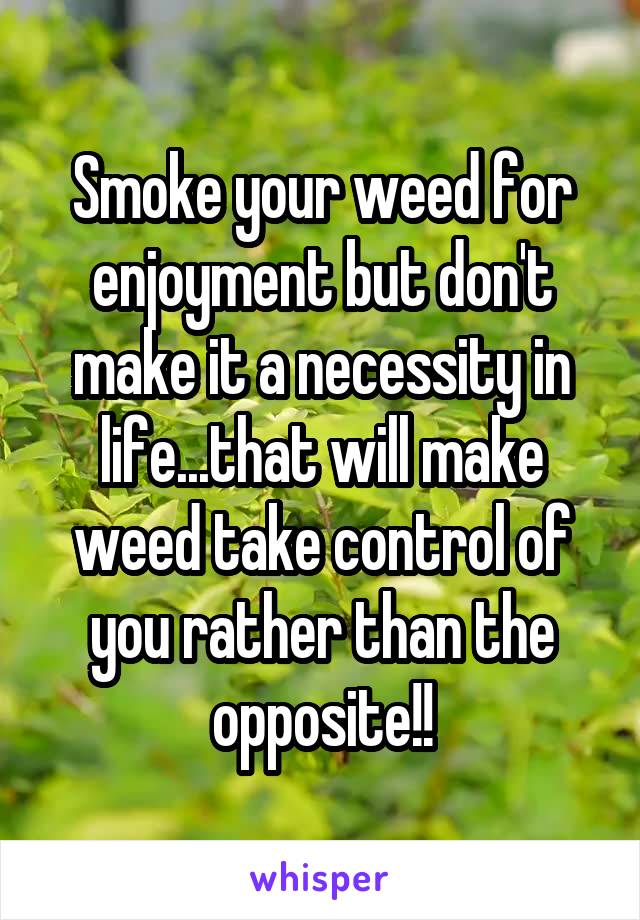 Smoke your weed for enjoyment but don't make it a necessity in life...that will make weed take control of you rather than the opposite!!