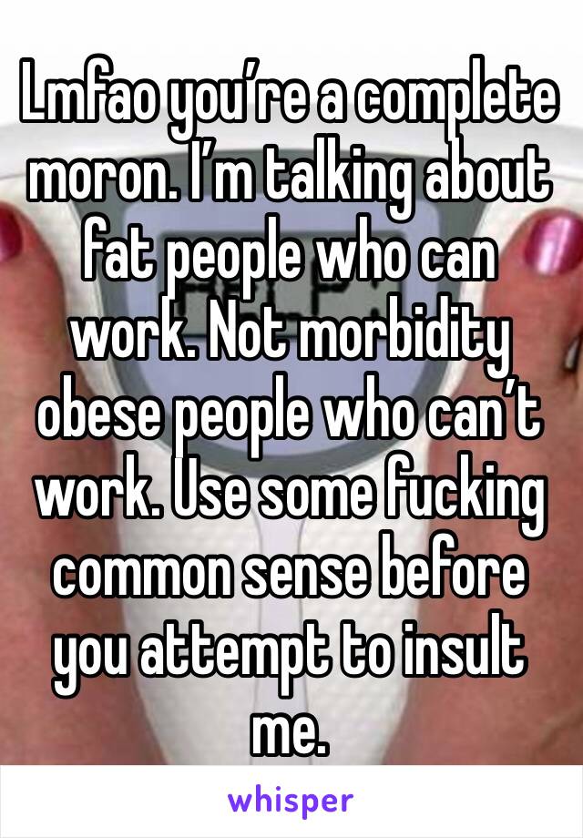 Lmfao you’re a complete moron. I’m talking about fat people who can work. Not morbidity obese people who can’t work. Use some fucking common sense before you attempt to insult me. 