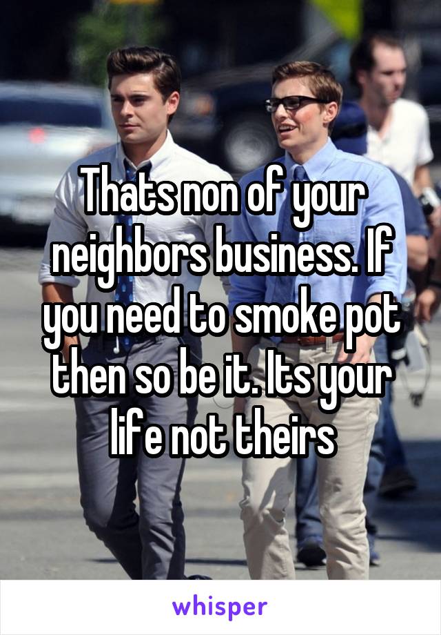 Thats non of your neighbors business. If you need to smoke pot then so be it. Its your life not theirs