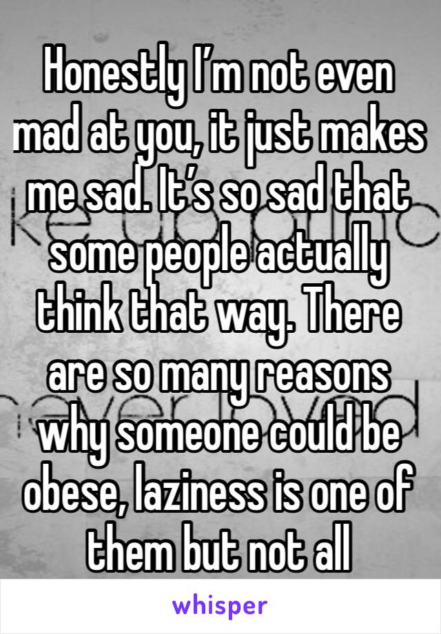 Honestly I’m not even mad at you, it just makes me sad. It’s so sad that some people actually think that way. There are so many reasons why someone could be obese, laziness is one of them but not all