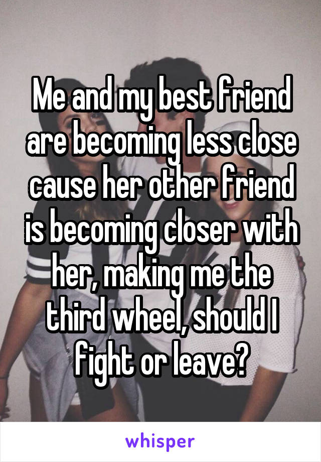 Me and my best friend are becoming less close cause her other friend is becoming closer with her, making me the third wheel, should I fight or leave?