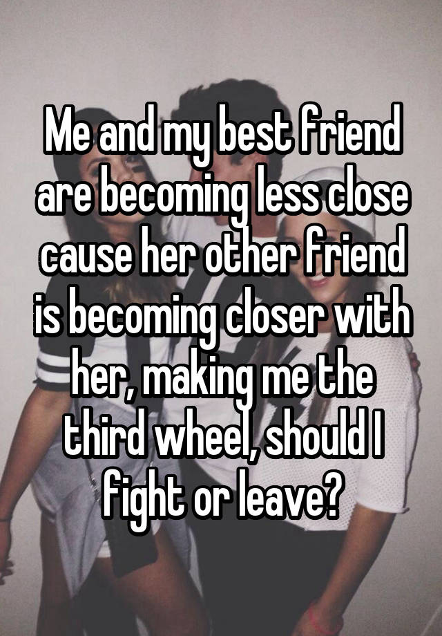 Me and my best friend are becoming less close cause her other friend is becoming closer with her, making me the third wheel, should I fight or leave?