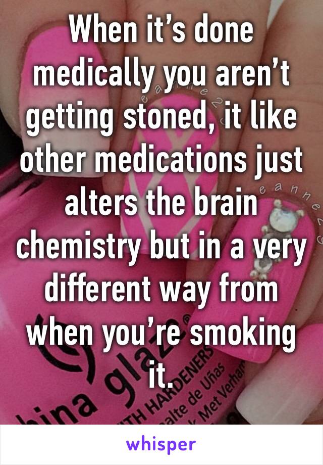 When it’s done medically you aren’t getting stoned, it like other medications just alters the brain chemistry but in a very different way from when you’re smoking it.