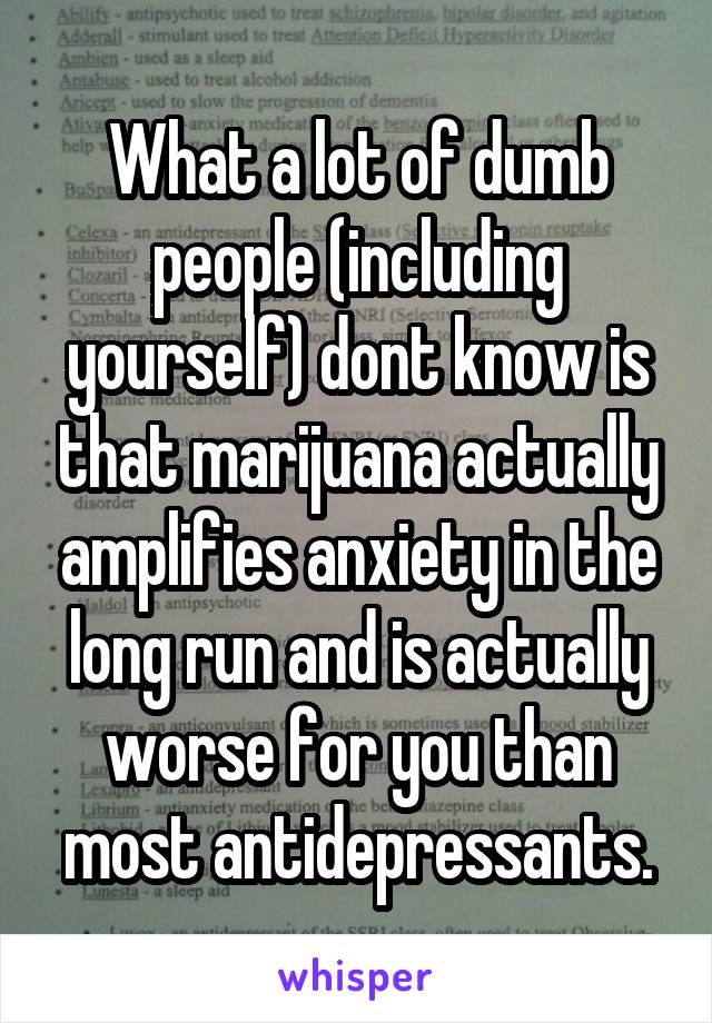 What a lot of dumb people (including yourself) dont know is that marijuana actually amplifies anxiety in the long run and is actually worse for you than most antidepressants.