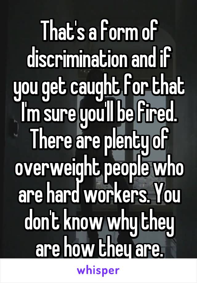 That's a form of discrimination and if you get caught for that I'm sure you'll be fired. There are plenty of overweight people who are hard workers. You don't know why they are how they are.