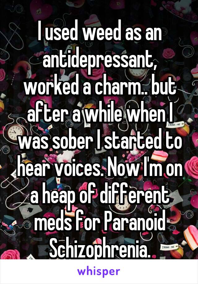 I used weed as an antidepressant, worked a charm.. but after a while when I was sober I started to hear voices. Now I'm on a heap of different meds for Paranoid Schizophrenia.