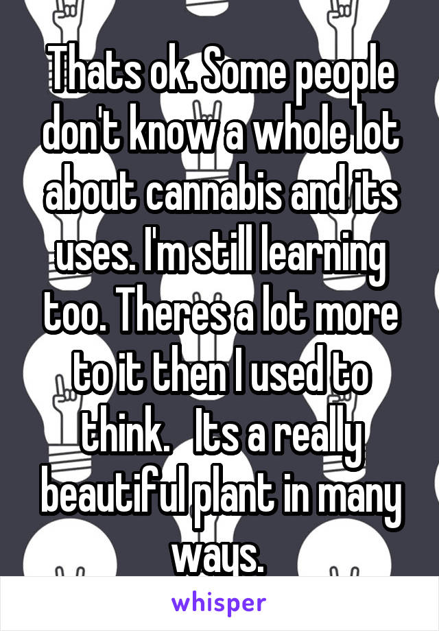 Thats ok. Some people don't know a whole lot about cannabis and its uses. I'm still learning too. Theres a lot more to it then I used to think.   Its a really beautiful plant in many ways. 