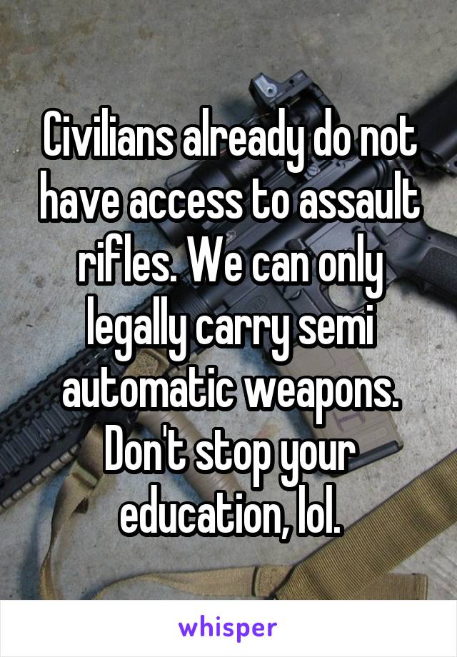 Civilians already do not have access to assault rifles. We can only legally carry semi automatic weapons. Don't stop your education, lol.